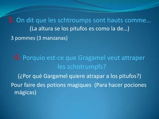 3. On dit que les schtroumps sont hauts comme…
       (La altura se los pitufos es como la de…)
3 pommes (3 manzanas)


 4. Porquio est-ce que Gragamel veut attraper
                  les schotrumpfs?
  (¿Por qué Gargamel quiere atrapar a los pitufos?)
Pour faire des potions magiques (Para hacer pociones
 mágicas)
 