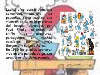 Los pitufos constituyen una
comunidad       secreta      de
pequeños seres azules que
viven en setas en lo profundo
del bosque. Liderados por
Papá Pitufo, afrontan un
sinfín     de       aventuras,
perseguidos      en    muchas
ocasiones    por    el   brujo
Gargamel y su gato Azrael
En 1965 los pitufos cobraron
vida en una película belga, Les
aventures des Schtroumpfs,
 