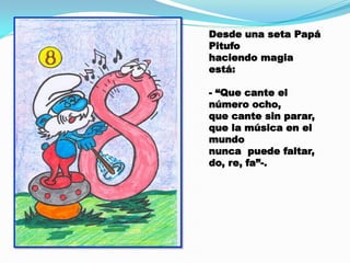 Desde una seta Papá
Pitufo
haciendo magia
está:
- “Que cante el
número ocho,
que cante sin parar,
que la música en el
mundo
nunca puede faltar,
do, re, fa”-.

 