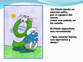 Un Pitufo dando un
enorme salto,
por el agujero del
nueve,
como una pelota, se
ha colado.
El Pitufo deportista
nos recomienda:
- “que estarás fuerte,
con ejercicios y
dieta.”

 