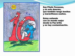 Soy Pitufo Perezoso,
y no solo duermo,
que también tengo bonitos
y maravillosos sueños.
Estoy soñando
con un mundo mejor
donde la Paz brilla
y no hay contaminación.

 