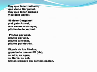Hay que tener cuidado,
que viene Gargamel.
Hay que tener cuidado
y su gato Azrael.
Si viene Gargamel
y el gato Azrael,
nos vamos a escapar,
pitufando de verdad.
Pitufos por aquí,
pitufos por allá,
pitufos al frente,
pitufos por detrás.
El país de los Pitufos,
¡¡qué bello que está!! (bis),
su aire, su agua,
su tierra, su sol,
brillan siempre sin contaminación.

 