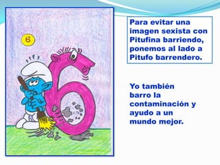 Para evitar una
imagen sexista con
Pitufina barriendo,
ponemos al lado a
Pitufo barrendero.

Yo también
barro la
contaminación y
ayudo a un
mundo mejor.

 
