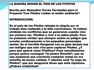LA BASURA INVADE EL PAÍS DE LOS PITUFOS
Escrito por: Remedios Torres Fernández para el
Proyecto “Los Pitufos cuidan el medio ambiente”.
INTRODUCCIÓN:
En el país de los Pitufos reinaba la alegría por el
trabajo bien realizado y la feliz convivencia. Ya habían
olvidado los conflictos que se generaron cuando vino
por primera vez Pitufina a vivir a la aldea pitufa. Pero
no podemos olvidar que siempre existe un peligro que
acecha continuamente a los pequeños personajes
azules. Es el horrible Gargamel con su gato Azrael; ese
ser maligno que solo vive para capturar Pitufos. ¿Y
para qué querrá cazar Pitufitos? Pues sencillamente
porque quiere conseguir “la piedra filosofal”, que es
una sustancia que convierte cualquier metal en oro
amarillo de buena calidad. Y además está “la sopa de
Pitufos”, que por desgracia dicen que está riquísima.
¡¡Pobres criaturitas!!

 