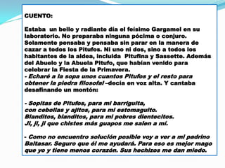 CUENTO:
Estaba un bello y radiante día el feísimo Gargamel en su
laboratorio. No preparaba ninguna pócima o conjuro.
Solamente pensaba y pensaba sin parar en la manera de
cazar a todos los Pitufos. Ni uno ni dos, sino a todos los
habitantes de la aldea, incluida Pitufina y Sassette. Además
del Abuelo y la Abuela Pitufo, que habían venido para
celebrar la Fiesta de la Primavera.

- Echaré a la sopa unos cuantos Pitufos y el resto para
obtener la piedra filosofal –decía en voz alta. Y cantaba
desafinando un montón:

- Sopitas de Pitufos, para mi barriguita,
con cebollas y ajitos, para mi estomaguito.
Blanditos, blanditos, para mi pobres dientecitos.
Ji, ji, ji que chistes más guapos me salen a mí.
- Como no encuentro solución posible voy a ver a mi padrino

Baltasar. Seguro que él me ayudará. Para eso es mejor mago
que yo y tiene menos corazón. Sus hechizos me dan miedo.

 