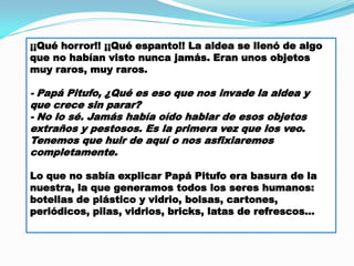 ¡¡Qué horror!! ¡¡Qué espanto!! La aldea se llenó de algo
que no habían visto nunca jamás. Eran unos objetos
muy raros, muy raros.

- Papá Pitufo, ¿Qué es eso que nos invade la aldea y
que crece sin parar?
- No lo sé. Jamás había oído hablar de esos objetos
extraños y pestosos. Es la primera vez que los veo.
Tenemos que huir de aquí o nos asfixiaremos
completamente.
Lo que no sabía explicar Papá Pitufo era basura de la
nuestra, la que generamos todos los seres humanos:
botellas de plástico y vidrio, bolsas, cartones,
periódicos, pilas, vidrios, bricks, latas de refrescos…

 