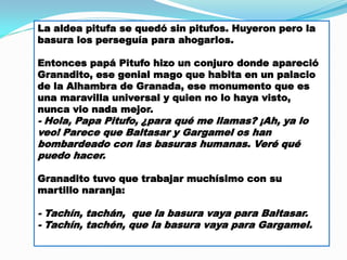 La aldea pitufa se quedó sin pitufos. Huyeron pero la
basura los perseguía para ahogarlos.
Entonces papá Pitufo hizo un conjuro donde apareció
Granadito, ese genial mago que habita en un palacio
de la Alhambra de Granada, ese monumento que es
una maravilla universal y quien no lo haya visto,
nunca vio nada mejor.

- Hola, Papa Pitufo, ¿para qué me llamas? ¡Ah, ya lo
veo! Parece que Baltasar y Gargamel os han
bombardeado con las basuras humanas. Veré qué
puedo hacer.
Granadito tuvo que trabajar muchísimo con su
martillo naranja:

- Tachín, tachán, que la basura vaya para Baltasar.
- Tachín, tachén, que la basura vaya para Gargamel.

 
