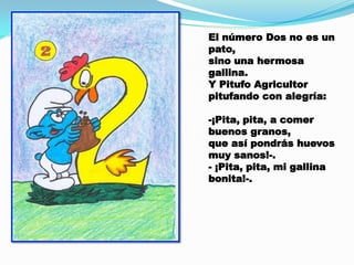 El número Dos no es un
pato,
sino una hermosa
gallina.
Y Pitufo Agricultor
pitufando con alegría:
-¡Pita, pita, a comer
buenos granos,
que así pondrás huevos
muy sanos!-.
- ¡Pita, pita, mi gallina
bonita!-.

 
