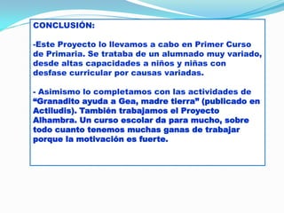 CONCLUSIÓN:
-Este Proyecto lo llevamos a cabo en Primer Curso
de Primaria. Se trataba de un alumnado muy variado,
desde altas capacidades a niños y niñas con
desfase curricular por causas variadas.

- Asimismo lo completamos con las actividades de
“Granadito ayuda a Gea, madre tierra” (publicado en
Actiludis). También trabajamos el Proyecto
Alhambra. Un curso escolar da para mucho, sobre
todo cuanto tenemos muchas ganas de trabajar
porque la motivación es fuerte.

 