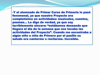 -Y el alumnado de Primer Curso de Primaria lo pasó
fenomenal, ya que nuestro Proyecto era
completísimo en actividades: musicales, cuentos,
poemas… Lo digo de verdad, ya que soy
terriblemente sincera: “estábamos deseando que
llegara el día de la semana que nos tocaba las
actividades del Proyecto”. Cuando me encontraba a
algún niño o niña de Primero por el pasillo su
saludo era cantarme o recitarme. Increíble.

 