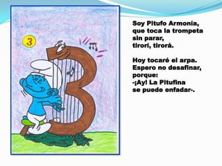 Soy Pitufo Armonía,
que toca la trompeta
sin parar,
tirorí, tirorá.
Hoy tocaré el arpa.
Espero no desafinar,
porque:
-¡Ay! La Pitufina
se puede enfadar-.

 