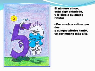 El número cinco,
está algo enfadado,
y le dice a su amigo
Pitufo:
- Por muchos saltos que
des,
y aunque pitufes tanto,
yo soy mucho más alto.

 