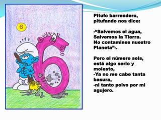 Pitufo barrendero,
pitufando nos dice:
-“Salvemos el agua,
Salvemos la Tierra.
No contamines nuestro
Planeta”-.
Pero el número seis,
está algo serio y
molesto,
-Ya no me cabe tanta
basura,
-ni tanto polvo por mi
agujero.

 