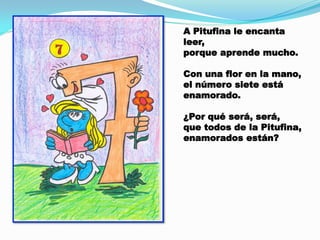 A Pitufina le encanta
leer,
porque aprende mucho.
Con una flor en la mano,
el número siete está
enamorado.
¿Por qué será, será,
que todos de la Pitufina,
enamorados están?

 
