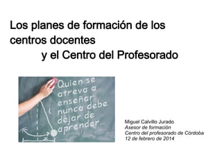 Los planes de formación de los
centros docentes
y el Centro del Profesorado

Miguel Calvillo Jurado
Asesor de formación
Centro del profesorado de Córdoba
12 de febrero de 2014

 