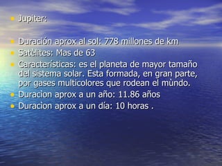 Jupiter: Duración aprox al sol: 778 millones de km Satèlites: Mas de 63 Características: es el planeta de mayor tamaño del sistema solar. Esta formada, en gran parte, por gases multicolores que rodean el mùndo. Duracìon aprox a un año: 11.86 años Duracìon aprox a un día: 10 horas . 
