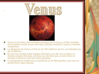 .Venus es el astro más brillante después de la Luna y el Sol, también se le conoce como lucero del alba, estrella matutina, lucero y estrella vespertina. La distancia de Venus al Sol es de 108 millones de km, su diámetro es de 12.200 km. En dar una vuelta al Sol emplea 225 días y en dar una vuelta a sí mismo emplea 243 días, allí dura un día más que un año. Gira en sentido contrario al de los otros planetas.La temperatura media en la superficie es de 482 grados y por eso no puede tener agua líquida.Venus