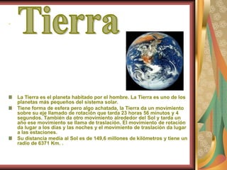 .La Tierra es el planeta habitado por el hombre. La Tierra es uno de los planetas más pequeños del sistema solar.  Tiene forma de esfera pero algo achatada, la Tierra da un movimiento sobre su eje llamado de rotación que tarda 23 horas 56 minutos y 4 segundos. También da otro movimiento alrededor del Sol y tarda un año ese movimiento se llama de traslación. El movimiento de rotación da lugar a los días y las noches y el movimiento de traslación da lugar a las estaciones. Su distancia media al Sol es de 149,6 millones de kilómetros y tiene un radio de 6371 Km. .Tierra