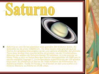 .SaturnoSaturno es uno de los planetas más grandes del Sistema Solar. Su diámetro es de unos 120000 km.. Es diez veces más grande que la Tierra. En grandes telescopios se ve una corona alrededor del planeta. Tiene tres anillos con mucho brillo, el grosso r es de 15 kilómetros. Además los anillos de Saturno tienen 12 satélites, el más grande se llama Titán y otro se llama Rea que fueron descubiertos en 1980 por la sonda espacial Voyager I. La temperatura superficial es de 150 grados bajo cero. Su distancia al Sol es de 1428 millones de kilómetros de distancia media. Tarda 10 horas y 14 minutos en dar una vuelta a sí mismo. Recorre su órbita en 29,46 años.