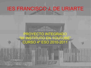 IES FRANCISCO J. DE URIARTE
PROYECTO INTEGRADO
“MI INSTITUTO EN YOUTUBE”
CURSO 4º ESO 2010-2011
 
