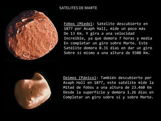 SATELITES DE MARTEFobos (Miedo): Satelite descubierto en1877 por Asaph Hall, mide un poco másDe 13 Km. Y gira a una velocidadIncreible, ya que demora 7 horas y mediaEn completar un giro sobre Marte. EsteSatélite demora 0.31 días en dar un giro Sobre sí mismo a una altura de 9380 Km. Deimos (Pánico): También descubierto porAsaph Hall en 1877, este satélite mide la Mitad de fobos a una altura de 23.460 KmDesde la superficie y demora 1.26 días enCompletar un giro sobre sí y sobre Marte. 