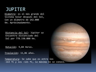 JUPITERDiámetro: es el más grande delSistema Solar después del Sol,Con un diámetro de 142.000Km. Apróximadamente.Distancia del Sol: Júpiter seEncuentra distanciado delSol por 778.330.000 Km.Rotación: 9,84 Horas.Traslación: 11,86 años.Temperatura: Se sabe que es entre los-163 ºC y los -121 ºC, la máxima no se conoce.