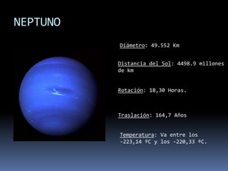 NEPTUNODiámetro: 49.552 KmDistancia del Sol: 4498.9 millones de kmRotación: 18,30 Horas.Traslación: 164,7 Años Temperatura: Va entre los -223,14 ºC y los -220,33 ºC.