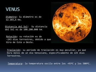 VENUSDiámetro: Su diámetro es de12.103,6 Km.Distancia del Sol:  Su distanciadel Sol es de 108.200.000 km.Rotación: su rotación es de -243 dias terrestres, debido a que Gira de Este a Oeste.Traslación: su período de traslación es muy peculiar, ya queDura menos de un día Venusiano, específicamente de 225 díasTerrestres.Temperatura: la temperatura oscila entre los -45ºC y los 500ºC.
