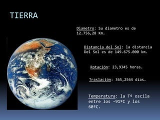 TIERRADiametro: Su diametro es de 12.756,28 Km.Distancia del Sol: la distanciaDel Sol es de 149.675.000 km.Rotación: 23,9345 horas.Traslación: 365,2564 días.Temperatura: la Tº oscila entre los -91ºC y los 60ºC.