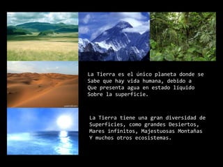 La Tierra es el único planeta donde seSabe que hay vida humana, debido aQue presenta agua en estado líquidoSobre la superficie.La Tierra tiene una gran diversidad deSuperficies, como grandes Desiertos, Mares infinitos, Majestuosas MontañasY muchos otros ecosistemas.