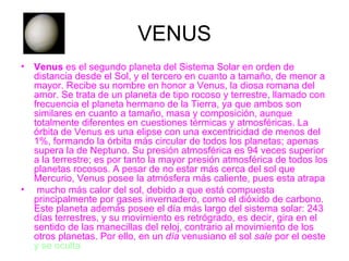 VENUS Venus  es el segundo planeta del Sistema Solar en orden de distancia desde el Sol, y el tercero en cuanto a tamaño, de menor a mayor. Recibe su nombre en honor a Venus, la diosa romana del amor. Se trata de un planeta de tipo rocoso y terrestre, llamado con frecuencia el planeta hermano de la Tierra, ya que ambos son similares en cuanto a tamaño, masa y composición, aunque totalmente diferentes en cuestiones térmicas y atmosféricas. La órbita de Venus es una elipse con una excentricidad de menos del 1%, formando la órbita más circular de todos los planetas; apenas supera la de Neptuno. Su presión atmosférica es 94 veces superior a la terrestre; es por tanto la mayor presión atmosférica de todos los planetas rocosos. A pesar de no estar más cerca del sol que Mercurio, Venus posee la atmósfera más caliente, pues esta atrapa mucho más calor del sol, debido a que está compuesta principalmente por gases invernadero, como el dióxido de carbono. Este planeta además posee el día más largo del sistema solar: 243 días terrestres, y su movimiento es retrógrado, es decir, gira en el sentido de las manecillas del reloj, contrario al movimiento de los otros planetas. Por ello, en un  día  venusiano el sol  sale  por el oeste  y se oculta  