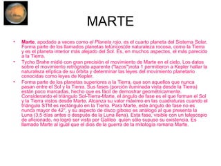 MARTE Marte , apodado a veces como  el Planeta rojo , es el cuarto planeta del Sistema Solar. Forma parte de los llamados planetas telúricos(de naturaleza rocosa, como la Tierra y es el planeta interior más alejado del Sol. Es, en muchos aspectos, el más parecido a la Tierra. Tycho Brahe midió con gran precisión el movimiento de Marte en el cielo. Los datos sobre el movimiento retrógrado aparente ("lazos")nota 1 permitieron a Kepler hallar la naturaleza elíptica de su órbita y determinar las leyes del movimiento planetario conocidas como leyes de Kepler. Forma parte de los planetas superiores a la Tierra, que son aquellos que nunca pasan entre el Sol y la Tierra. Sus fases (porción iluminada vista desde la Tierra) están poco marcadas, hecho que es fácil de demostrar geométricamente. Considerando el triángulo Sol-Tierra-Marte, el ángulo de fase es el que forman el Sol y la Tierra vistos desde Marte. Alcanza su valor máximo en las cuadraturas cuando el triángulo STM es rectángulo en la Tierra. Para Marte, este ángulo de fase no es nunca mayor de 42°, y su aspecto de disco giboso es análogo al que presenta la Luna (3,5 días antes o después de la Luna llena). Esta fase, visible con un telescopio de aficionado, no logró ser vista por Galileo  quien sólo supuso su existencia. Es llamado Marte al igual que el dios de la guerra de la mitología romana Marte. 