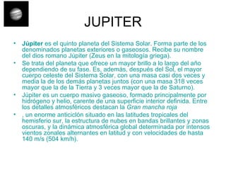 JUPITER Júpiter  es el quinto planeta del Sistema Solar. Forma parte de los denominados planetas exteriores o gaseosos. Recibe su nombre del dios romano Júpiter (Zeus en la mitología griega). Se trata del planeta que ofrece un mayor brillo a lo largo del año dependiendo de su fase. Es, además, después del Sol, el mayor cuerpo celeste del Sistema Solar, con una masa casi dos veces y media la de los demás planetas juntos (con una masa 318 veces mayor que la de la Tierra y 3 veces mayor que la de Saturno). Júpiter es un cuerpo masivo gaseoso, formado principalmente por hidrógeno y helio, carente de una superficie interior definida. Entre los detalles atmosféricos destacan la  Gran mancha roja , un enorme anticiclón situado en las latitudes tropicales del hemisferio sur, la estructura de nubes en bandas brillantes y zonas oscuras, y la dinámica atmosférica global determinada por intensos vientos zonales alternantes en latitud y con velocidades de hasta 140 m/s (504 km/h). 