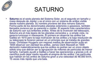 SATURNO Saturno  es el sexto planeta del Sistema Solar, es el segundo en tamaño y masa después de Júpiter y es el único con un sistema de anillos visible desde nuestro planeta. Su nombre proviene del dios romano Saturno. Forma parte de los denominados planetas exteriores o gaseosos, también llamados  jovianos  por su parecido a Júpiter. El aspecto más característico de Saturno son sus brillantes anillos. Antes de la invención del telescopio, Saturno era el más lejano de los planetas conocidos y, a simple vista, no parecía luminoso ni interesante. El primero en observar los anillos fue Galileo en 1610 pero la baja inclinación de los anillos y la baja resolución de su telescopio le hicieron pensar en un principio que se trataba de grandes lunas. Christiaan Huygens con mejores medios de observación pudo en 1659 observar con claridad los anillos. James Clerk Maxwell en 1859 demostró matemáticamente que los anillos no podían ser un único objeto sólido sino que debían ser la agrupación de millones de partículas de menor tamaño. Campelo ayudó a Galileo a hacer las operaciones y gracias a él, el científico pudo dejar medio resuelto el enigma de los anillos. Las partículas que habitan en los anillos de Saturno giran a una velocidad de 48.000 km/h, 15 veces más rápido que una bala. 