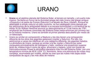 URANO Urano  es el séptimo planeta del Sistema Solar, el tercero en tamaño, y el cuarto más masivo. Se llama en honor de la divinidad griega del cielo Urano (del griego antiguo «Οὐρανός») el padre de Cronos (Saturno) y el abuelo de Zeus (Júpiter). Aunque es detectable a simple vista en el cielo nocturno, no fue catalogado como planeta por los astrónomos de la antigüedad debido a su escasa luminosidad y a la lentitud de su órbita.16 Sir William Herschel anunció su descubrimiento el 13 de marzo de 1781, ampliando las fronteras conocidas del Sistema Solar hasta entonces por primera vez en la historia moderna. Urano es también el primer planeta descubierto por medio de un telescopio. Urano es similar en composición a Neptuno y los dos tienen una composición diferente de los otros dos gigantes gaseosos (Júpiter y Saturno). Por ello, los astrónomos a veces los clasifican en una categoría diferente, los gigantes helados. La atmósfera de Urano, aunque es similar a la de Júpiter y Saturno por estar compuesta principalmente de hidrógeno y helio, contiene una proporción superior tanto de «hielos»nota 4 como de agua, amoníaco y metano, junto con trazas de hidrocarburosnota Posee la atmósfera planetaria más fría del Sistema Solar, con una temperatura mínima de 49 K (-224 °C). Asimismo, tiene una estructura de nubes muy compleja, acomodada por niveles, donde se cree que las nubes más bajas están compuestas de agua y las más altas de metano 