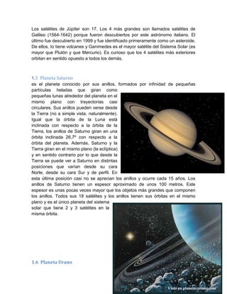 Los satélites de Júpiter son 17. Los 4 más grandes son llamados satélites de
Galileo (1564-1642) porque fueron descubiertos por este astrónomo italiano. El
último fue descubierto en 1999 y fue identificado primeramente como un asteroide.
De ellos, Io tiene volcanes y Ganimedes es el mayor satélite del Sistema Solar (es
mayor que Plutón y que Mercurio). Es curioso que los 4 satélites más exteriores
orbitan en sentido opuesto a todos los demás.
1.5 Planeta Saturno
es el planeta conocido por sus anillos, formados por infinidad de pequeñas
partículas heladas que giran como
pequeñas lunas alrededor del planeta en el
mismo plano con trayectorias casi
circulares. Sus anillos pueden verse desde
la Tierra (no a simple vista, naturalmente).
Igual que la órbita de la Luna está
inclinada con respecto a la órbita de la
Tierra, los anillos de Saturno giran en una
órbita inclinada 26,7º con respecto a la
órbita del planeta. Además, Saturno y la
Tierra giran en el mismo plano (la eclíptica)
y en sentido contrario por lo que desde la
Tierra se puede ver a Saturno en distintas
posiciones que varían desde su cara
Norte, desde su cara Sur y de perfil. En
esta última posición casi no se aprecian los anillos y ocurre cada 15 años. Los
anillos de Saturno tienen un espesor aproximado de unos 100 metros. Este
espesor es unas pocas veces mayor que los objetos más grandes que componen
los anillos. Todos sus 18 satélites y los anillos tienen sus órbitas en el mismo
plano y es el único planeta del sistema
solar que tiene 2 y 3 satélites en la
misma órbita.
1.6 Planeta Urano
 