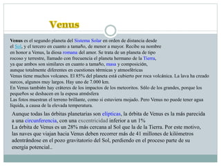 Venus es el segundo planeta del Sistema Solar en orden de distancia desde
el Sol, y el tercero en cuanto a tamaño, de menor a mayor. Recibe su nombre
en honor a Venus, la diosa romana del amor. Se trata de un planeta de tipo
rocoso y terrestre, llamado con frecuencia el planeta hermano de la Tierra,
ya que ambos son similares en cuanto a tamaño, masa y composición,
aunque totalmente diferentes en cuestiones térmicas y atmosféricas
Venus tiene muchos volcanes. El 85% del planeta está cubierto por roca volcánica. La lava ha creado
surcos, algunos muy largos. Hay uno de 7.000 km.
En Venus también hay cráteres de los impactos de los meteoritos. Sólo de los grandes, porque los
pequeños se deshacen en la espesa atmósfera
Las fotos muestran el terreno brillante, como si estuviera mojado. Pero Venus no puede tener agua
líquida, a causa de la elevada temperatura.
Aunque todas las órbitas planetarias son elípticas, la órbita de Venus es la más parecida
a una circunferencia, con una excentricidad inferior a un 1%
La órbita de Venus es un 28% más cercana al Sol que la de la Tierra. Por este motivo,
las naves que viajan hacia Venus deben recorrer más de 41 millones de kilómetros
adentrándose en el pozo gravitatorio del Sol, perdiendo en el proceso parte de su
energía potencial..
 