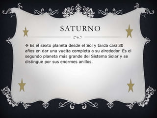 SATURNO 
 Es el sexto planeta desde el Sol y tarda casi 30 
años en dar una vuelta completa a su alrededor. Es el 
segundo planeta más grande del Sistema Solar y se 
distingue por sus enormes anillos. 
 