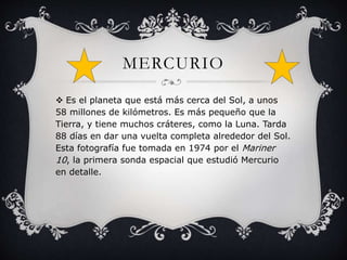 MERCURIO 
 Es el planeta que está más cerca del Sol, a unos 
58 millones de kilómetros. Es más pequeño que la 
Tierra, y tiene muchos cráteres, como la Luna. Tarda 
88 días en dar una vuelta completa alrededor del Sol. 
Esta fotografía fue tomada en 1974 por el Mariner 
10, la primera sonda espacial que estudió Mercurio 
en detalle. 
 
