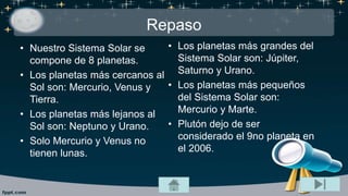 Repaso
• Nuestro Sistema Solar se
compone de 8 planetas.
• Los planetas más cercanos al
Sol son: Mercurio, Venus y
Tierra.
• Los planetas más lejanos al
Sol son: Neptuno y Urano.
• Solo Mercurio y Venus no
tienen lunas.
• Los planetas más grandes del
Sistema Solar son: Júpiter,
Saturno y Urano.
• Los planetas más pequeños
del Sistema Solar son:
Mercurio y Marte.
• Plutón dejo de ser
considerado el 9no planeta en
el 2006.
 