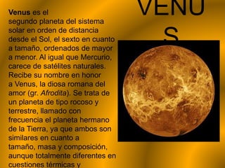 VENU
S
Venus es el
segundo planeta del sistema
solar en orden de distancia
desde el Sol, el sexto en cuanto
a tamaño, ordenados de mayor
a menor. Al igual que Mercurio,
carece de satélites naturales.
Recibe su nombre en honor
a Venus, la diosa romana del
amor (gr. Afrodita). Se trata de
un planeta de tipo rocoso y
terrestre, llamado con
frecuencia el planeta hermano
de la Tierra, ya que ambos son
similares en cuanto a
tamaño, masa y composición,
aunque totalmente diferentes en
cuestiones térmicas y
 