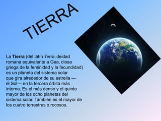 La Tierra (del latín Terra, deidad
romana equivalente a Gea, diosa
griega de la feminidad y la fecundidad)
es un planeta del sistema solar
que gira alrededor de su estrella —
el Sol— en la tercera órbita más
interna. Es el más denso y el quinto
mayor de los ocho planetas del
sistema solar. También es el mayor de
los cuatro terrestres o rocosos.
 