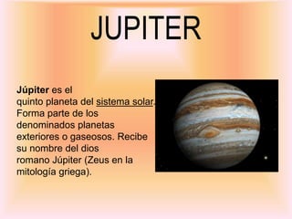 JUPITER
Júpiter es el
quinto planeta del sistema solar.
Forma parte de los
denominados planetas
exteriores o gaseosos. Recibe
su nombre del dios
romano Júpiter (Zeus en la
mitología griega).
 