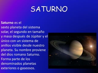 SATURNO
Saturno es el
sexto planeta del sistema
solar, el segundo en tamaño
y masa después de Júpiter y el
único con un sistema de
anillos visible desde nuestro
planeta. Su nombre proviene
del dios romano Saturno.
Forma parte de los
denominados planetas
exteriores o gaseosos.
 