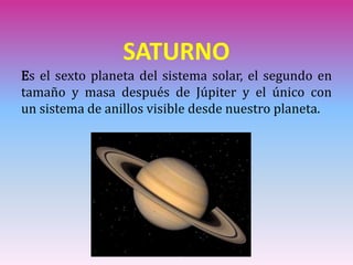 SATURNO
Es el sexto planeta del sistema solar, el segundo en
tamaño y masa después de Júpiter y el único con
un sistema de anillos visible desde nuestro planeta.
 