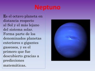 Neptuno
Es el octavo planeta en
distancia respecto
al Sol y el más lejano
del sistema solar.
Forma parte de los
denominados planetas
exteriores o gigantes
gaseosos, y es el
primero que fue
descubierto gracias a
predicciones
matemáticas.
 