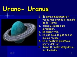 Urano- Uranus
            1. Es aproximadamente 4
               veces más grande el tamaño
               de la Tierra.
            2. Tiene 21 lunas a su
               alrededor.
            3. Es súper frío.
            4. Es una bola de gas con un
               núcleo rocoso.
            5. Es el séptimo planeta a
               partir del Sol.
            6. Tiene 11 anillos delgados a
               su alrededor.
 02/03/13                             10
 