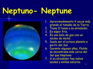 Neptuno- Neptune
         1. Aproximadamente 4 veces más
            grande el tamaño de la Tierra.
         2. Tiene 11 lunas a su alrededor.
         3. Es súper frío.
         4. Es una bola de gas con un
            núcleo de metal.
         5. Suele ser el octavo planeta a
            partir del Sol.
         6. Durante algunos años, Plutón
            se encontraba más cerca del
            Sol que Neptuno.
         7. A su alrededor hay nubes
            azules y anillos oscuros.
                                      11
 