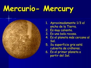 Mercurio- Mercury
          1. Aproximadamente 1/3 el
             ancho de la Tierra.
          2. Es muy caliente.
          3. Es una bola rocosa.
          4. Es el planeta más cercano al
             Sol.
          5. Su superficie gris está
             cubierta de cráteres.
          6. Es el primer planeta a
             partir del Sol.
 