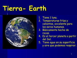 Tierra- Earth
          1. Tiene 1 luna.
          2. Temperaturas frías y
             calientes, excelente para
             los seres humanos.
          3. Básicamente hecho de
             rocas.
          4. Es el tercer planeta a partir
             del Sol.
          5. Tiene agua en su superficie
             y aire que podemos respirar.


                                     6
 